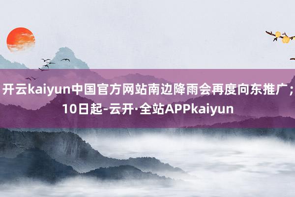 开云kaiyun中国官方网站南边降雨会再度向东推广；10日起-云开·全站APPkaiyun