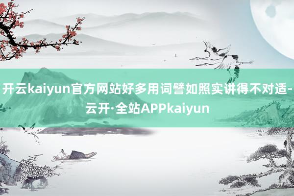 开云kaiyun官方网站好多用词譬如照实讲得不对适-云开·全站APPkaiyun