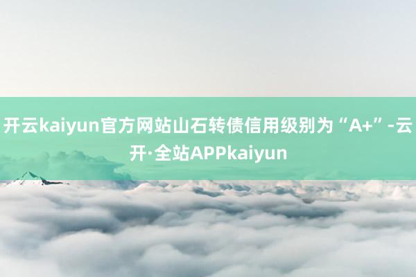 开云kaiyun官方网站山石转债信用级别为“A+”-云开·全站APPkaiyun