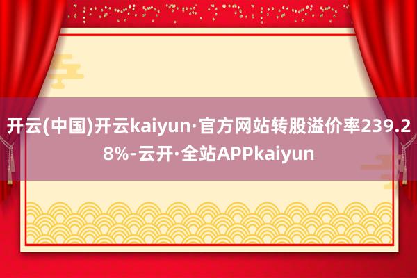 开云(中国)开云kaiyun·官方网站转股溢价率239.28%-云开·全站APPkaiyun
