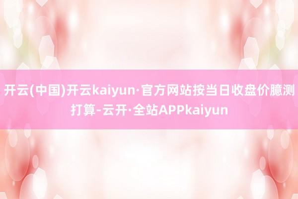 开云(中国)开云kaiyun·官方网站按当日收盘价臆测打算-云开·全站APPkaiyun
