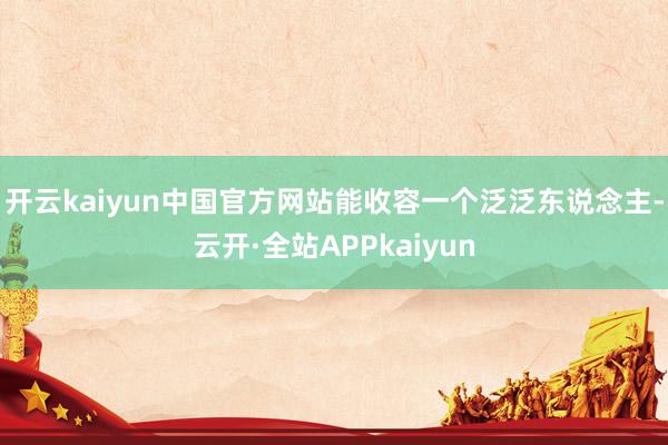 开云kaiyun中国官方网站能收容一个泛泛东说念主-云开·全站APPkaiyun