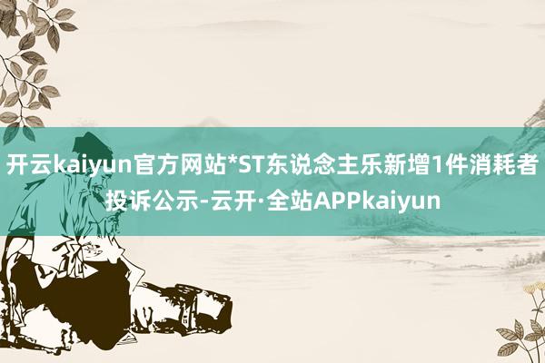 开云kaiyun官方网站*ST东说念主乐新增1件消耗者投诉公示-云开·全站APPkaiyun