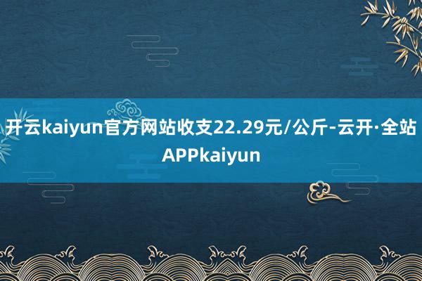 开云kaiyun官方网站收支22.29元/公斤-云开·全站APPkaiyun
