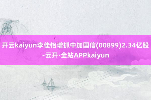 开云kaiyun李佳怡增抓中加国信(00899)2.34亿股-云开·全站APPkaiyun