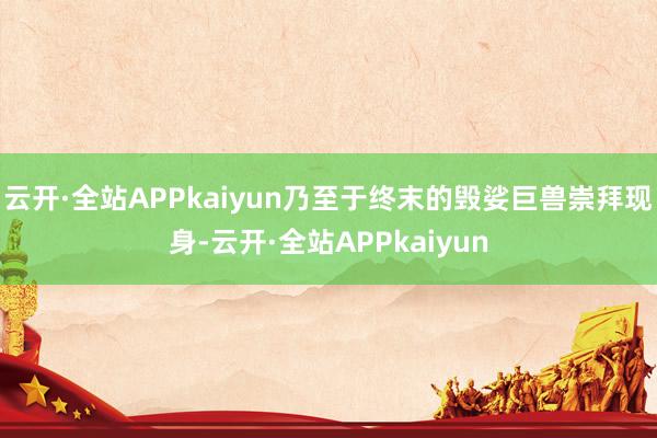 云开·全站APPkaiyun乃至于终末的毁娑巨兽崇拜现身-云开·全站APPkaiyun