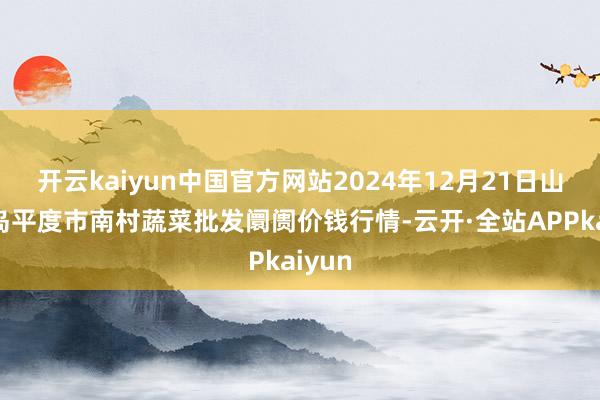 开云kaiyun中国官方网站2024年12月21日山东青岛平度市南村蔬菜批发阛阓价钱行情-云开·全站APPkaiyun