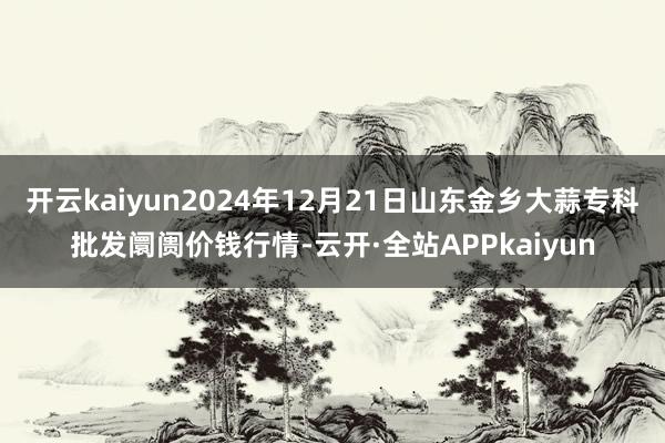 开云kaiyun2024年12月21日山东金乡大蒜专科批发阛阓价钱行情-云开·全站APPkaiyun