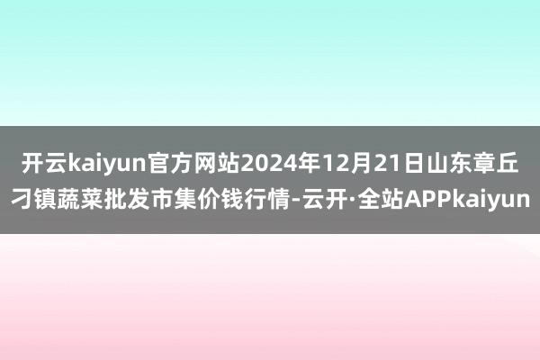 开云kaiyun官方网站2024年12月21日山东章丘刁镇蔬菜批发市集价钱行情-云开·全站APPkaiyun