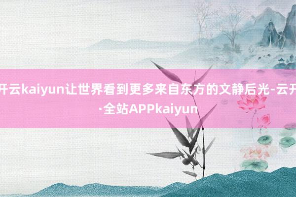 开云kaiyun让世界看到更多来自东方的文静后光-云开·全站APPkaiyun