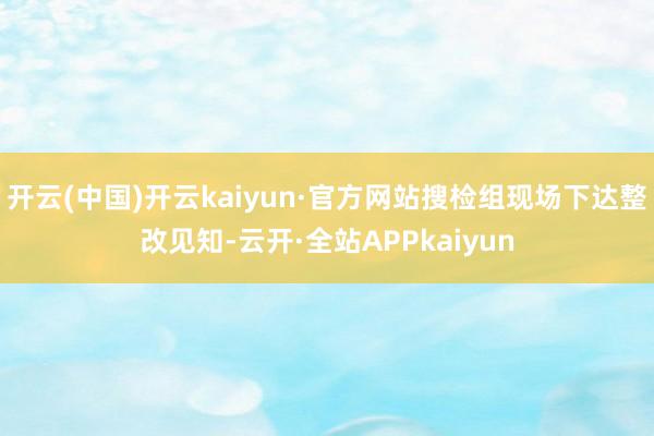 开云(中国)开云kaiyun·官方网站搜检组现场下达整改见知-云开·全站APPkaiyun