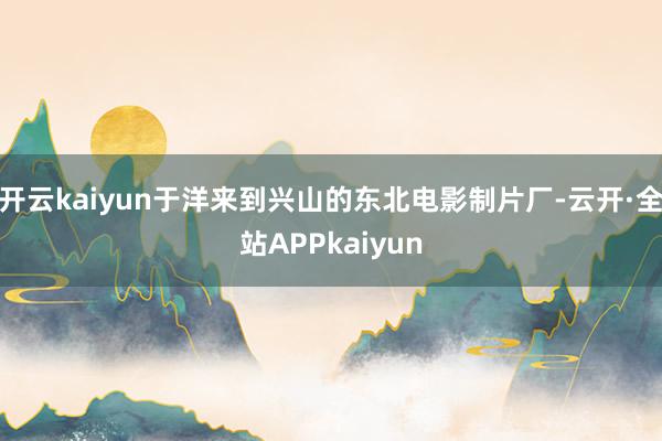 开云kaiyun于洋来到兴山的东北电影制片厂-云开·全站APPkaiyun