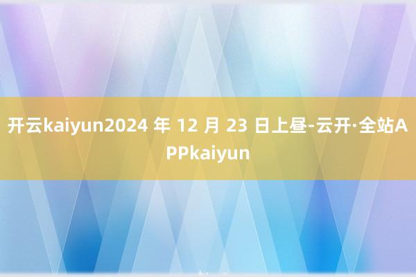 开云kaiyun2024 年 12 月 23 日上昼-云开·全站APPkaiyun