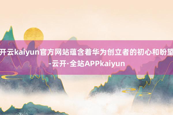 开云kaiyun官方网站蕴含着华为创立者的初心和盼望-云开·全站APPkaiyun