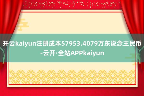 开云kaiyun注册成本57953.4079万东说念主民币-云开·全站APPkaiyun