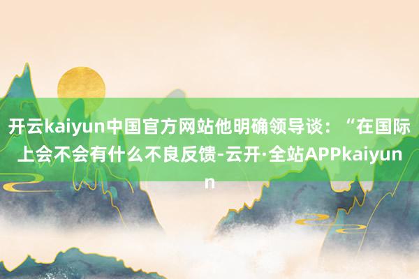 开云kaiyun中国官方网站他明确领导谈：“在国际上会不会有什么不良反馈-云开·全站APPkaiyun