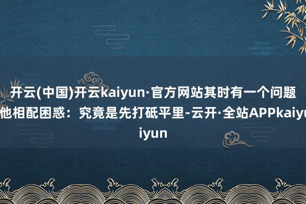开云(中国)开云kaiyun·官方网站其时有一个问题让他相配困惑：究竟是先打砥平里-云开·全站APPkaiyun