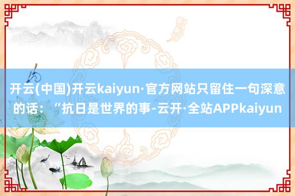 开云(中国)开云kaiyun·官方网站只留住一句深意的话：“抗日是世界的事-云开·全站APPkaiyun