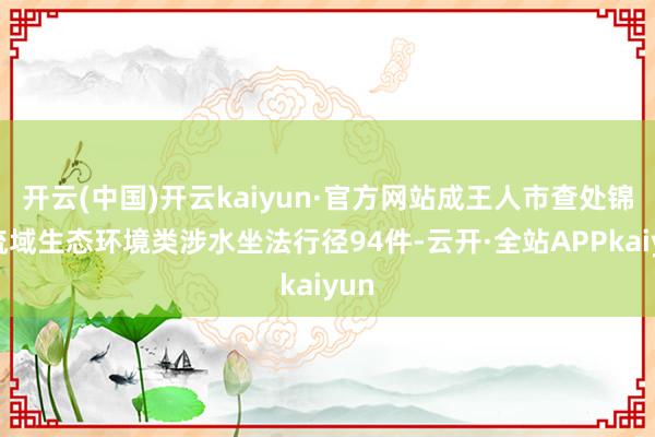 开云(中国)开云kaiyun·官方网站成王人市查处锦江流域生态环境类涉水坐法行径94件-云开·全站APPkaiyun
