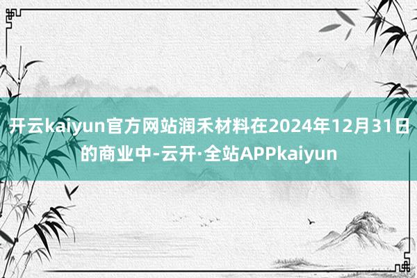 开云kaiyun官方网站润禾材料在2024年12月31日的商业中-云开·全站APPkaiyun