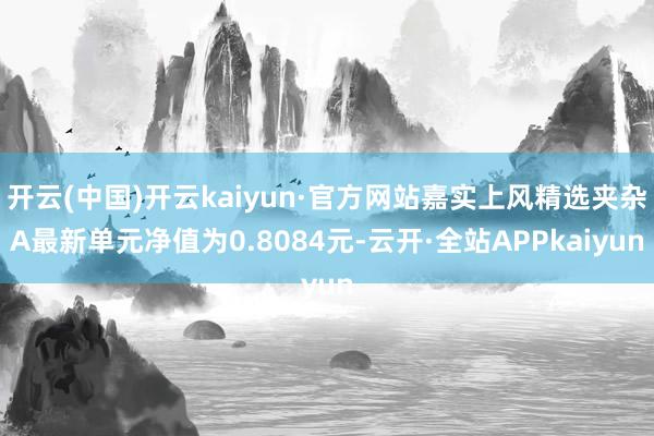 开云(中国)开云kaiyun·官方网站嘉实上风精选夹杂A最新单元净值为0.8084元-云开·全站APPkaiyun