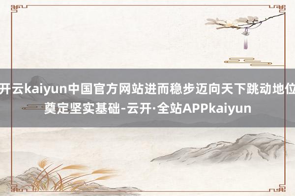开云kaiyun中国官方网站进而稳步迈向天下跳动地位奠定坚实基础-云开·全站APPkaiyun