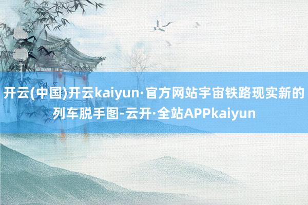 开云(中国)开云kaiyun·官方网站宇宙铁路现实新的列车脱手图-云开·全站APPkaiyun