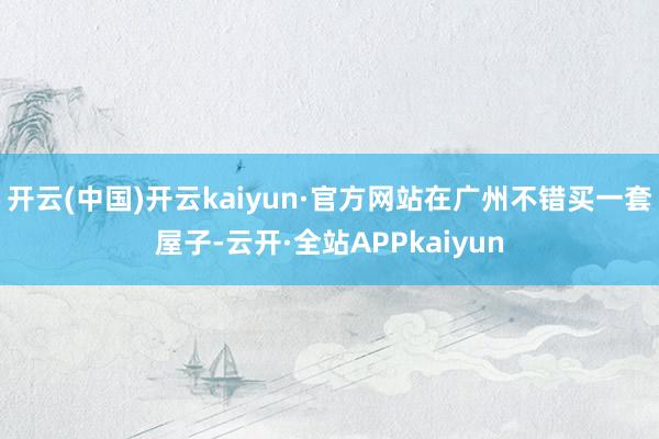 开云(中国)开云kaiyun·官方网站在广州不错买一套屋子-云开·全站APPkaiyun