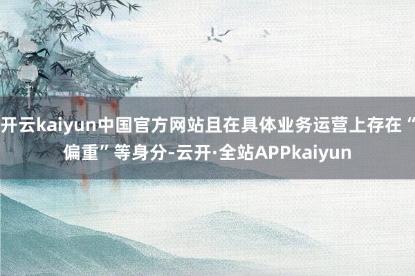 开云kaiyun中国官方网站且在具体业务运营上存在“偏重”等身分-云开·全站APPkaiyun