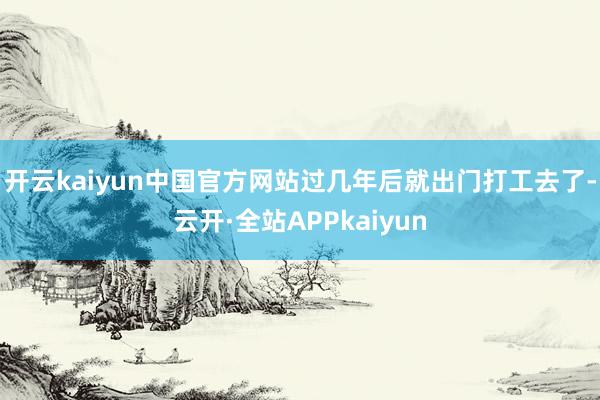 开云kaiyun中国官方网站过几年后就出门打工去了-云开·全站APPkaiyun