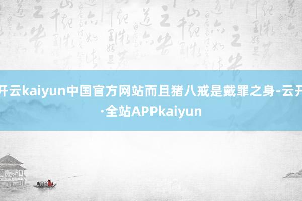 开云kaiyun中国官方网站而且猪八戒是戴罪之身-云开·全站APPkaiyun