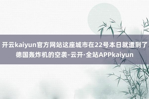 开云kaiyun官方网站这座城市在22号本日就遭到了德国轰炸机的空袭-云开·全站APPkaiyun