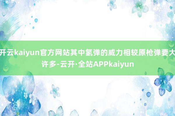 开云kaiyun官方网站其中氢弹的威力相较原枪弹要大许多-云开·全站APPkaiyun