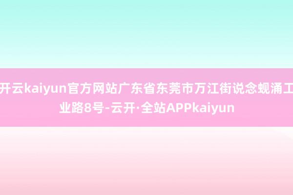 开云kaiyun官方网站广东省东莞市万江街说念蚬涌工业路8号-云开·全站APPkaiyun