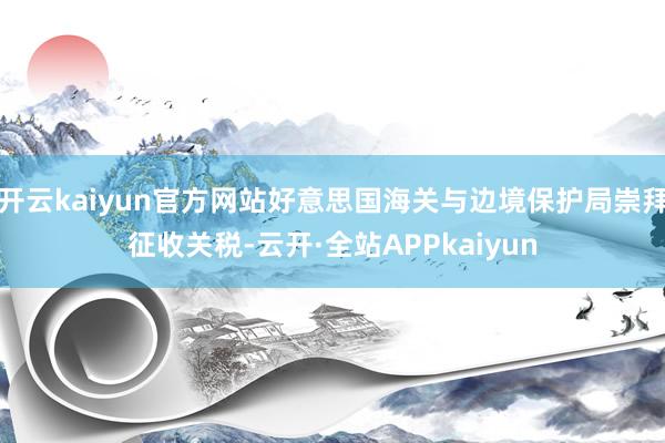 开云kaiyun官方网站好意思国海关与边境保护局崇拜征收关税-云开·全站APPkaiyun