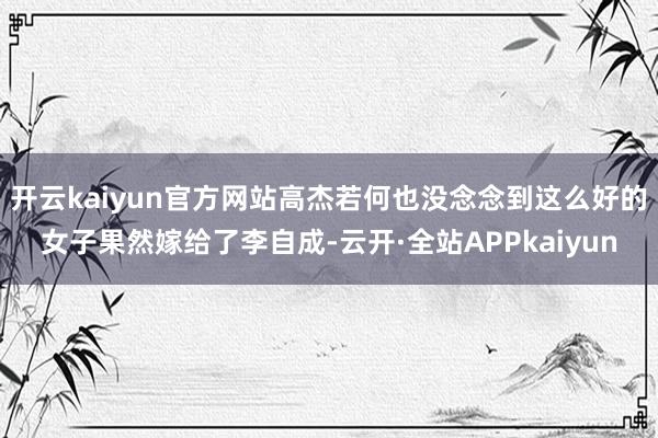 开云kaiyun官方网站高杰若何也没念念到这么好的女子果然嫁给了李自成-云开·全站APPkaiyun