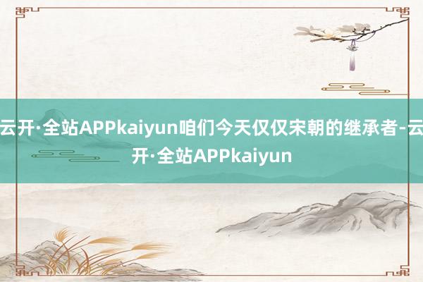 云开·全站APPkaiyun咱们今天仅仅宋朝的继承者-云开·全站APPkaiyun