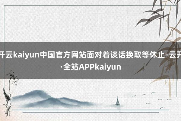 开云kaiyun中国官方网站面对着谈话换取等休止-云开·全站APPkaiyun