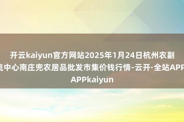 开云kaiyun官方网站2025年1月24日杭州农副居品物流中心南庄兜农居品批发市集价钱行情-云开·全站APPkaiyun