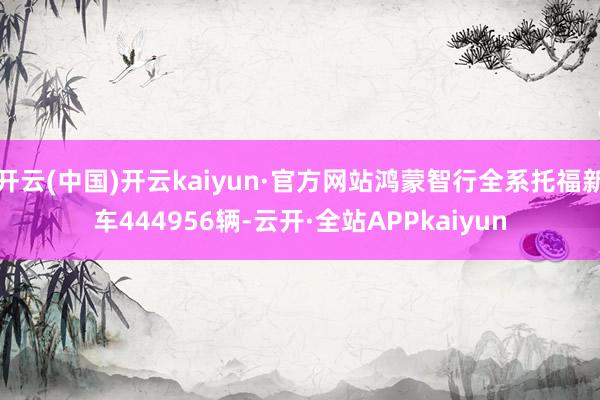 开云(中国)开云kaiyun·官方网站鸿蒙智行全系托福新车444956辆-云开·全站APPkaiyun