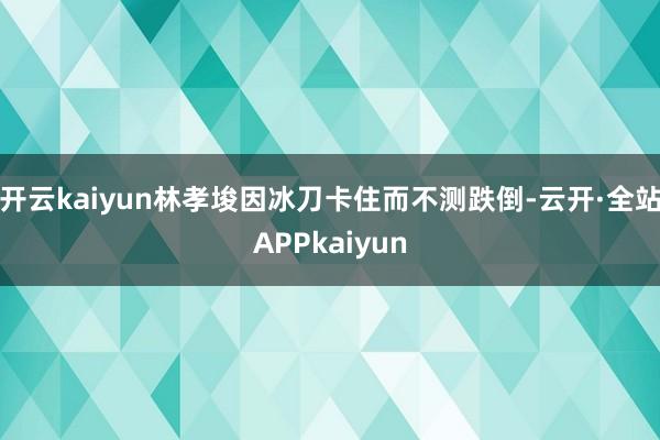 开云kaiyun林孝埈因冰刀卡住而不测跌倒-云开·全站APPkaiyun