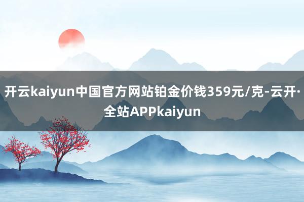 开云kaiyun中国官方网站铂金价钱359元/克-云开·全站APPkaiyun