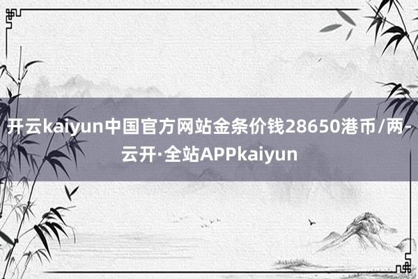 开云kaiyun中国官方网站金条价钱28650港币/两-云开·全站APPkaiyun