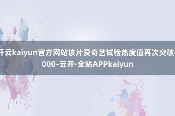 开云kaiyun官方网站该片爱奇艺试验热度值再次突破8000-云开·全站APPkaiyun