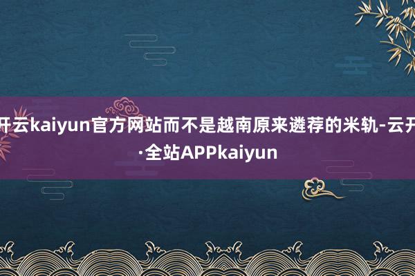 开云kaiyun官方网站而不是越南原来遴荐的米轨-云开·全站APPkaiyun