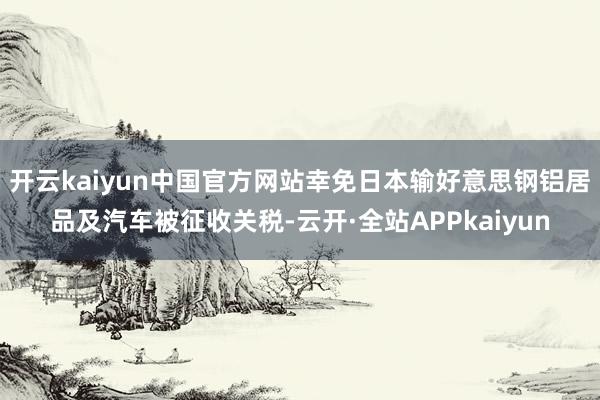 开云kaiyun中国官方网站幸免日本输好意思钢铝居品及汽车被征收关税-云开·全站APPkaiyun