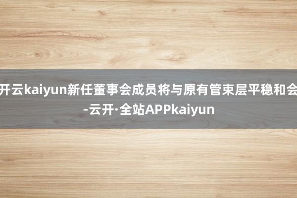 开云kaiyun新任董事会成员将与原有管束层平稳和会-云开·全站APPkaiyun