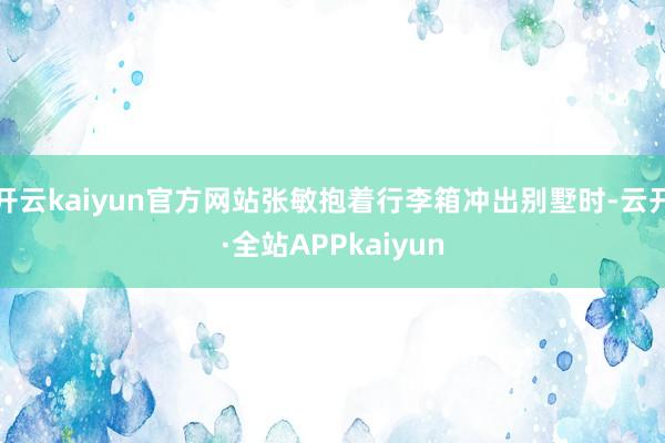 开云kaiyun官方网站张敏抱着行李箱冲出别墅时-云开·全站APPkaiyun