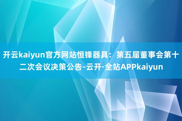 开云kaiyun官方网站恒锋器具：第五届董事会第十二次会议决策公告-云开·全站APPkaiyun