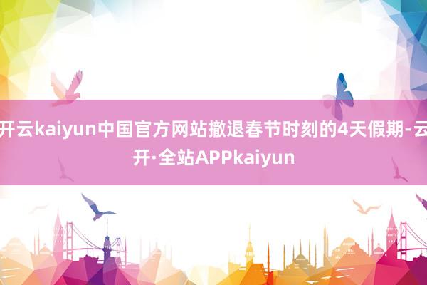 开云kaiyun中国官方网站撤退春节时刻的4天假期-云开·全站APPkaiyun